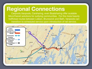 Regional Connections
     Carpools,Vanpools, Carsharing, even Boatsharing offer scalable
  MicroTransit solutions for outlying communities. For the more heavily
  trafﬁcked routes between Lisbon, Brunswick and Bath, Vanpools can
     transition to scheduled service upon introduction of rail service.

  Lisbon
 Connector
Bath/Brunswick
    Shuttle

 Downeaster
    Existing
Vanpool Route
  to Augusta
    Existing
Vanpool Route
    to BIW
 
