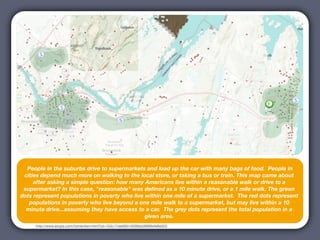People in the suburbs drive to supermarkets and load up the car with many bags of food.  People in
  cities depend much more on walking to the local store, or taking a bus or train. This map came about
      after asking a simple question: how many Americans live within a reasonable walk or drive to a
  supermarket? In this case, "reasonable" was deﬁned as a 10 minute drive, or a 1 mile walk. The green
Sources: Esri, DeLorme, NAVTEQ, TomTom, Intermap, AND, USGS, NRCAN, and the GIS User Community |
 dots represent populations in poverty who live within one mile of a supermarket.  The red dots represent
USDA
    populations in poverty who live beyond a one mile walk to a supermarket, but may live within a 10
   minute drive...assuming they have access to a car.  The grey dots represent the total population in a
                                                given area.
       http://www.arcgis.com/home/item.html?id=153c17de00914039bb28f6f6efe6d322
 