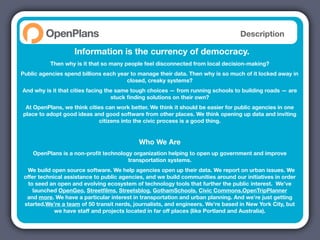 Description

                    Information is the currency of democracy.
           Then why is it that so many people feel disconnected from local decision-making?
Public agencies spend billions each year to manage their data. Then why is so much of it locked away in
                                       closed, creaky systems?
And why is it that cities facing the same tough choices — from running schools to building roads — are
                                   stuck ﬁnding solutions on their own?
 At OpenPlans, we think cities can work better. We think it should be easier for public agencies in one
place to adopt good ideas and good software from other places. We think opening up data and inviting
                            citizens into the civic process is a good thing.


                                            Who We Are
    OpenPlans is a non-proﬁt technology organization helping to open up government and improve
                                      transportation systems.
  We build open source software. We help agencies open up their data. We report on urban issues. We
 offer technical assistance to public agencies, and we build communities around our initiatives in order
   to seed an open and evolving ecosystem of technology tools that further the public interest. We’ve
     launched OpenGeo, Streetﬁlms, Streetsblog, GothamSchools, Civic Commons,OpenTripPlanner
  and more. We have a particular interest in transportation and urban planning. And we’re just getting
 started.We’re a team of 50 transit nerds, journalists, and engineers. We’re based in New York City, but
             we have staff and projects located in far off places (like Portland and Australia).
 