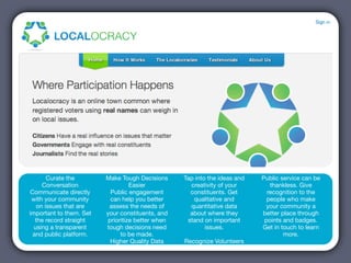 Curate the        Make Tough Decisions      Tap into the ideas and   Public service can be
     Conversation                  Easier            creativity of your        thankless. Give
Communicate directly       Public engagement         constituents. Get        recognition to the
 with your community       can help you better        qualitative and         people who make
   on issues that are     assess the needs of        quantitative data       your community a
important to them. Set   your constituents, and      about where they       better place through
  the record straight     prioritize better when    stand on important       points and badges.
  using a transparent    tough decisions need              issues.          Get in touch to learn
 and public platform.          to be made.                                          more.
                           Higher Quality Data     Recognize Volunteers
 