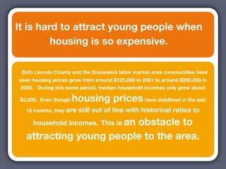 It is hard to attract young people when
         housing is so expensive.

 Both Lincoln County and the Brunswick labor market area communities have
seen housing prices grow from around $125,000 in 2001 to around $200,000 in
 2005. During this same period, median household incomes only grew about

 $3,000. Even though   housing prices have stabilized in the last
   18 months, they are   still out of line with historical ratios to
     household incomes. This is an
                         obstacle to
   attracting young people to the area.
 