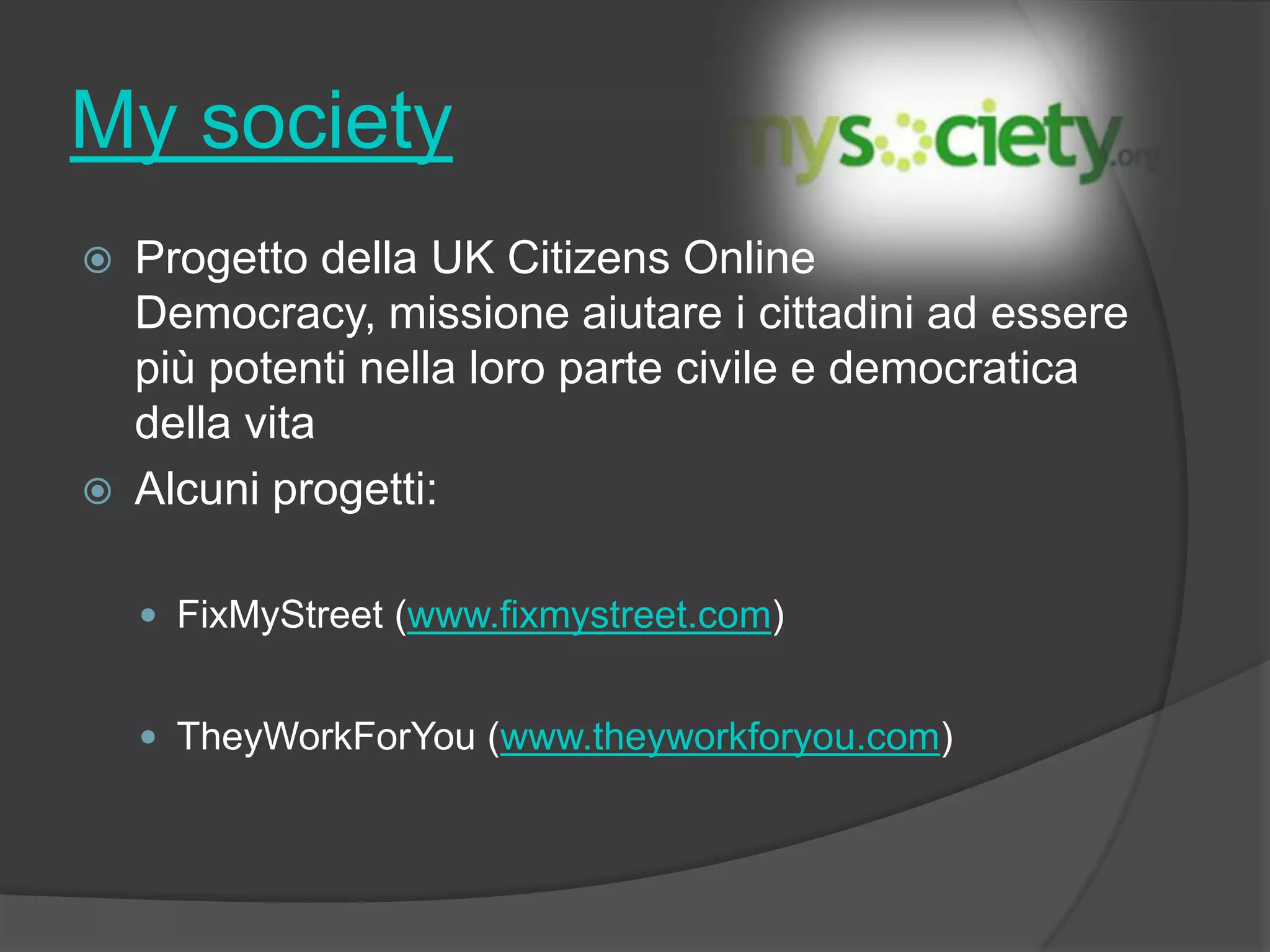 My society
 Progetto della UK Citizens Online
Democracy, missione aiutare i cittadini ad essere
più potenti nella loro parte civile e democratica
della vita
 Alcuni progetti:
 FixMyStreet (www.fixmystreet.com)
 TheyWorkForYou (www.theyworkforyou.com)
 