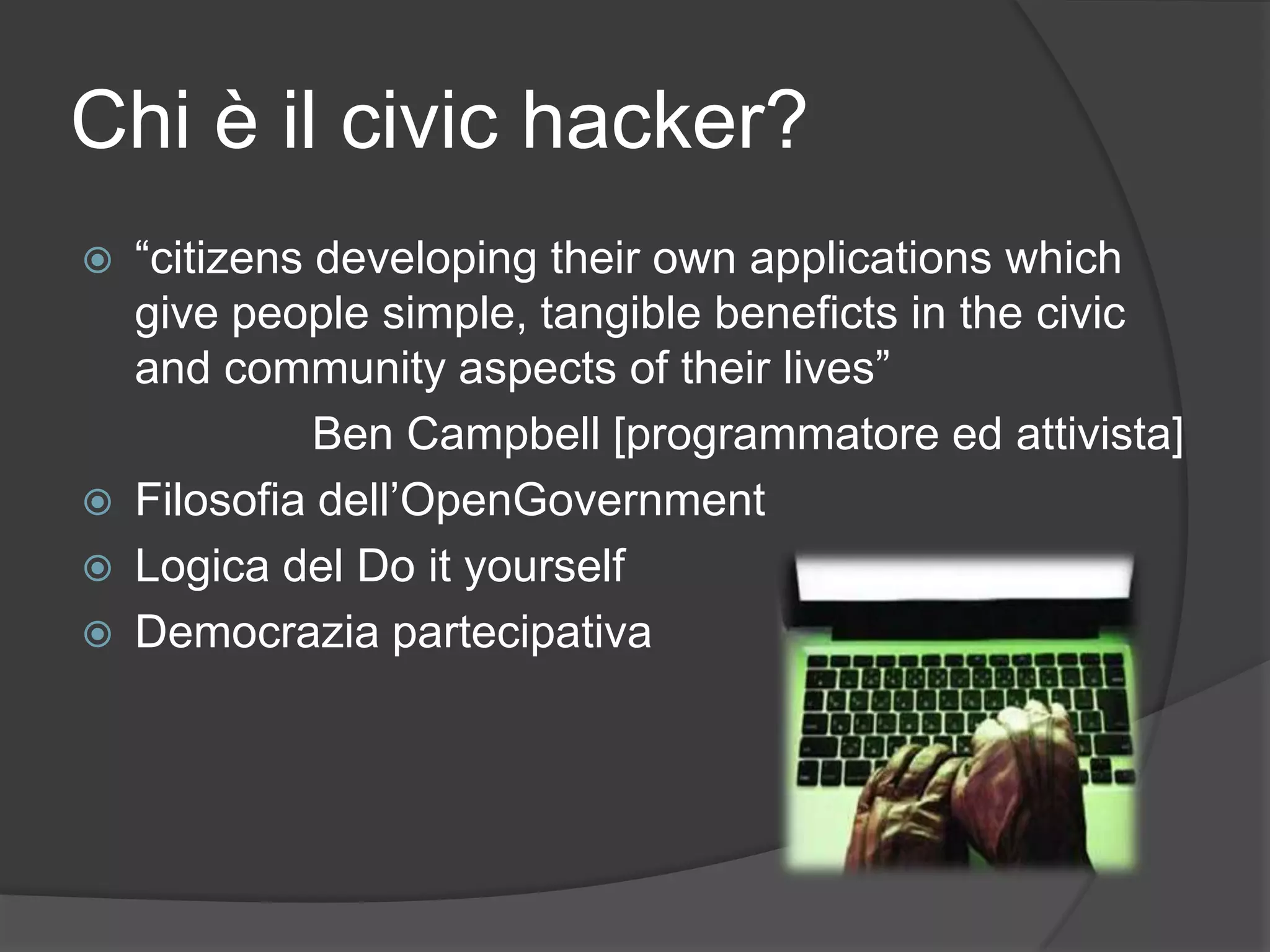 Chi è il civic hacker?
 “citizens developing their own applications which
give people simple, tangible beneficts in the civic
and community aspects of their lives”
Ben Campbell [programmatore ed attivista]
 Filosofia dell’OpenGovernment
 Logica del Do it yourself
 Democrazia partecipativa
 