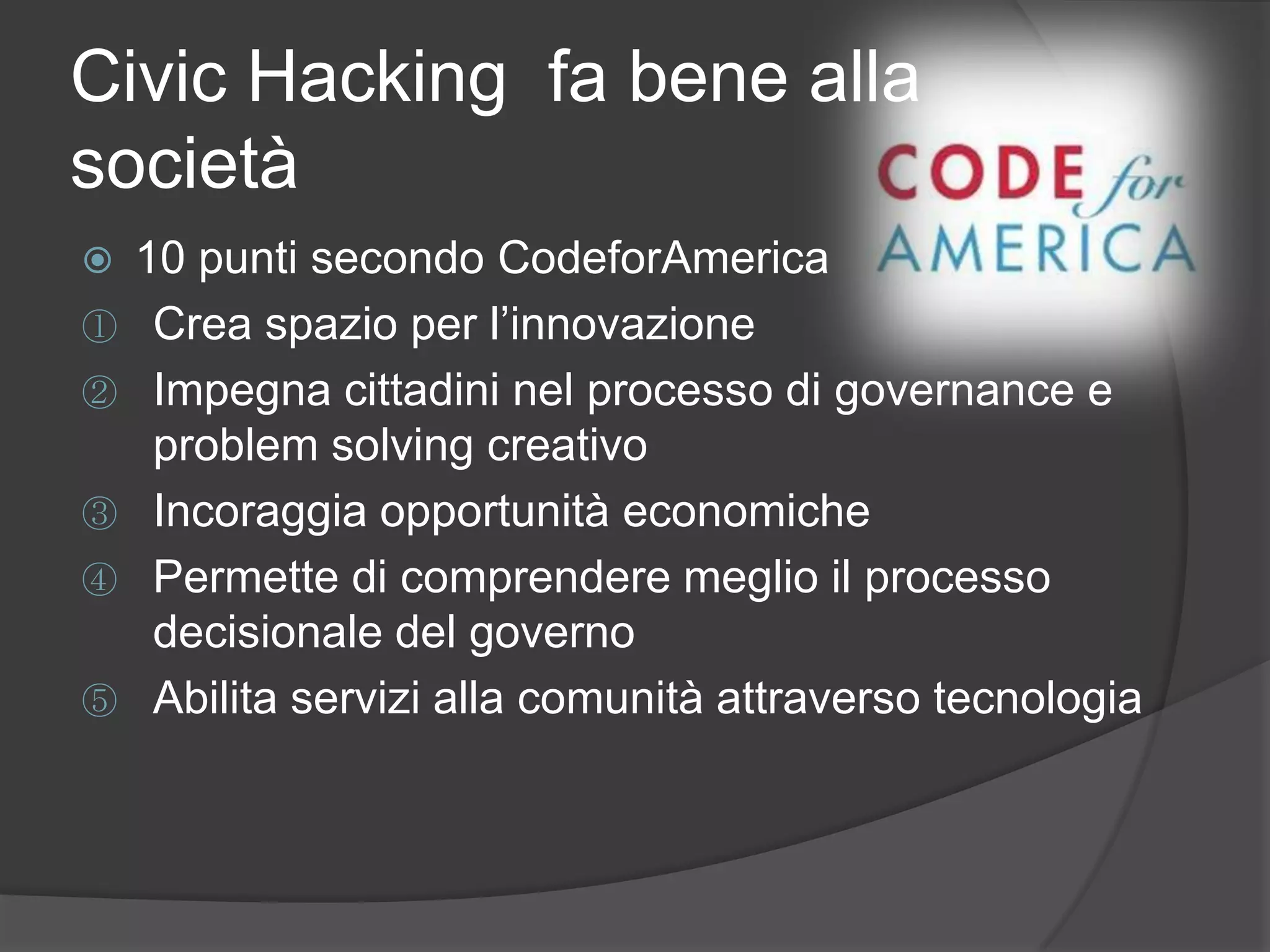 Civic Hacking fa bene alla
società
 10 punti secondo CodeforAmerica
① Crea spazio per l’innovazione
② Impegna cittadini nel processo di governance e
problem solving creativo
③ Incoraggia opportunità economiche
④ Permette di comprendere meglio il processo
decisionale del governo
⑤ Abilita servizi alla comunità attraverso tecnologia
 