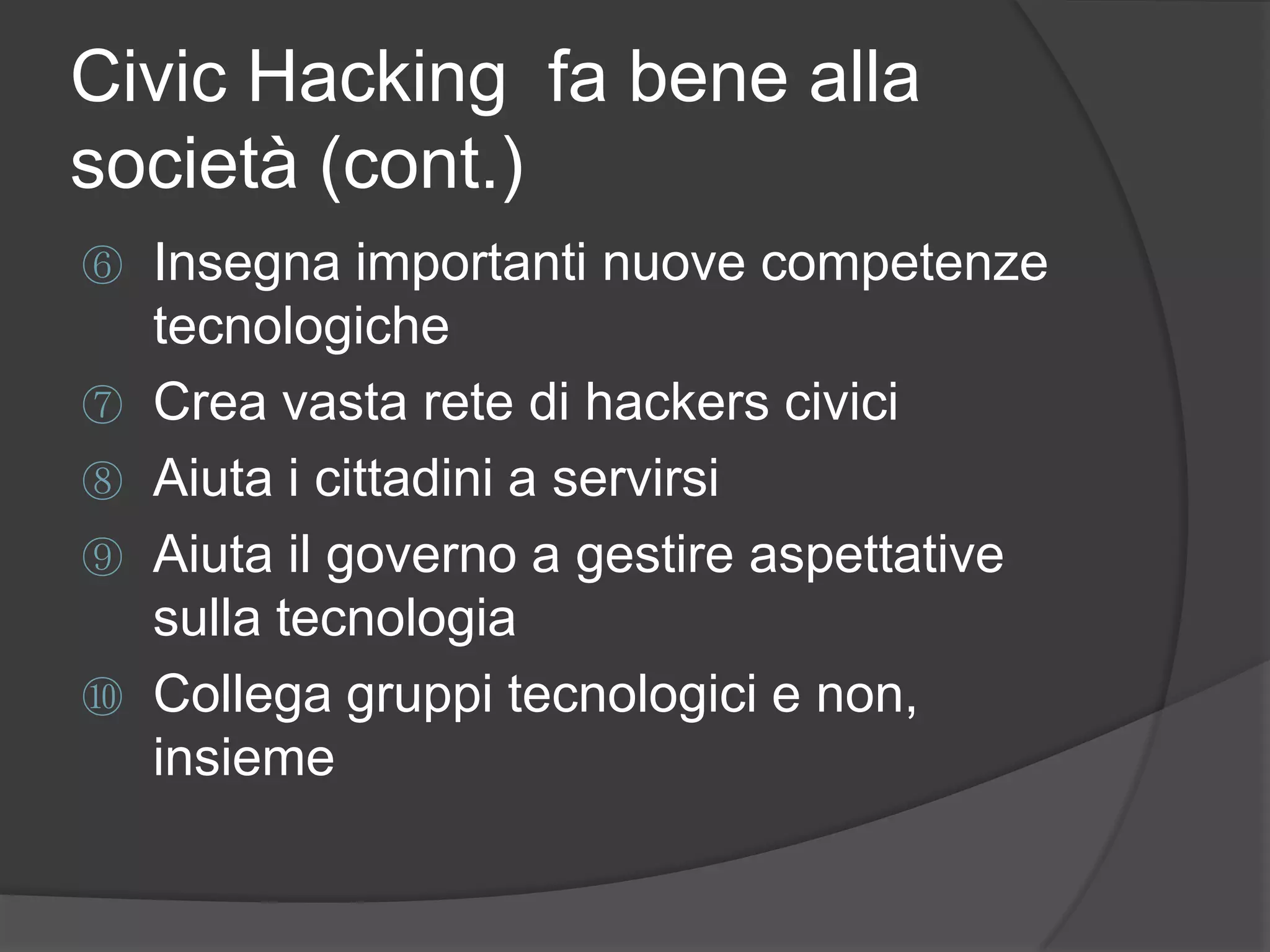 Civic Hacking fa bene alla
società (cont.)
⑥ Insegna importanti nuove competenze
tecnologiche
⑦ Crea vasta rete di hackers civici
⑧ Aiuta i cittadini a servirsi
⑨ Aiuta il governo a gestire aspettative
sulla tecnologia
⑩ Collega gruppi tecnologici e non,
insieme
 