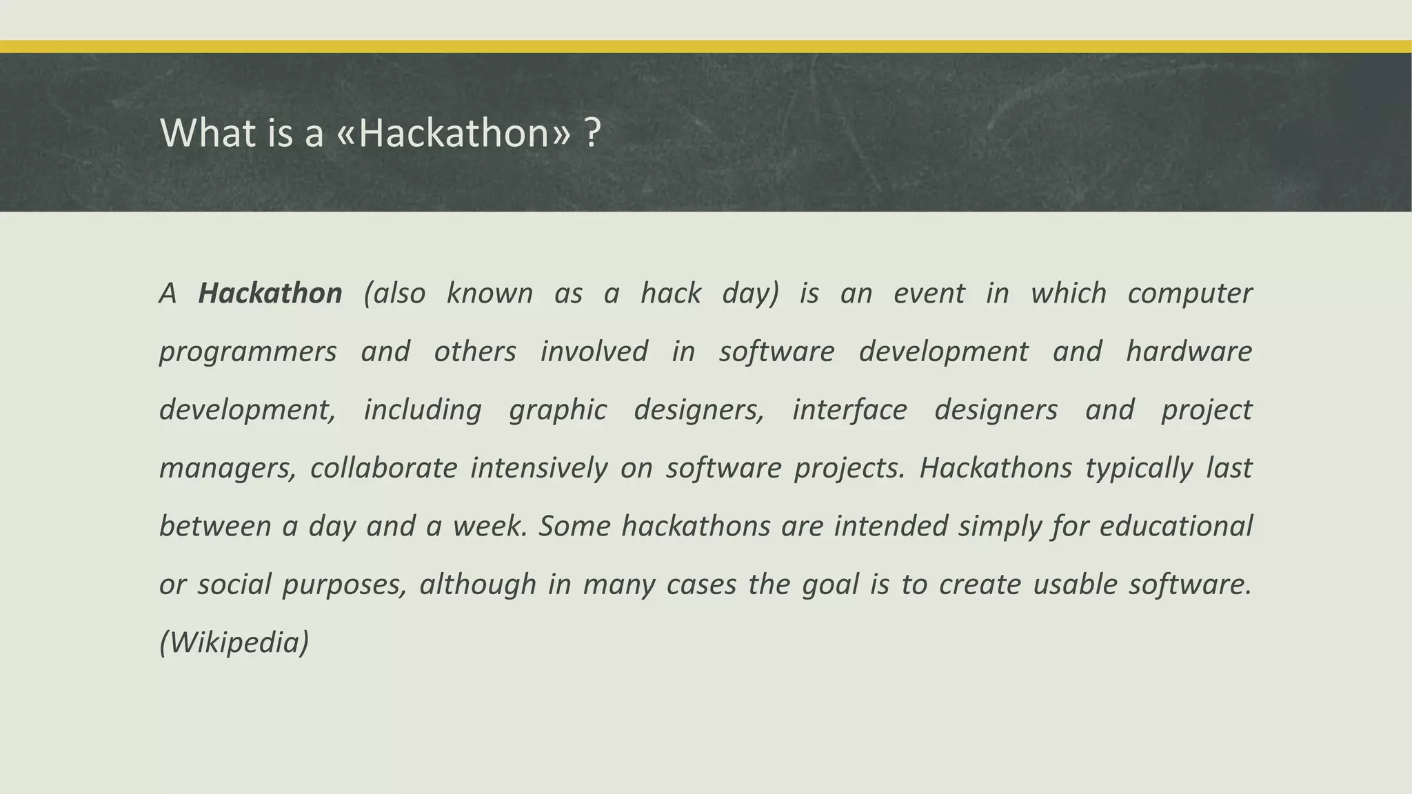 What is a «Hackathon» ?
A Hackathon (also known as a hack day) is an event in which computer
programmers and others involved in software development and hardware
development, including graphic designers, interface designers and project
managers, collaborate intensively on software projects. Hackathons typically last
between a day and a week. Some hackathons are intended simply for educational
or social purposes, although in many cases the goal is to create usable software.
(Wikipedia)
 