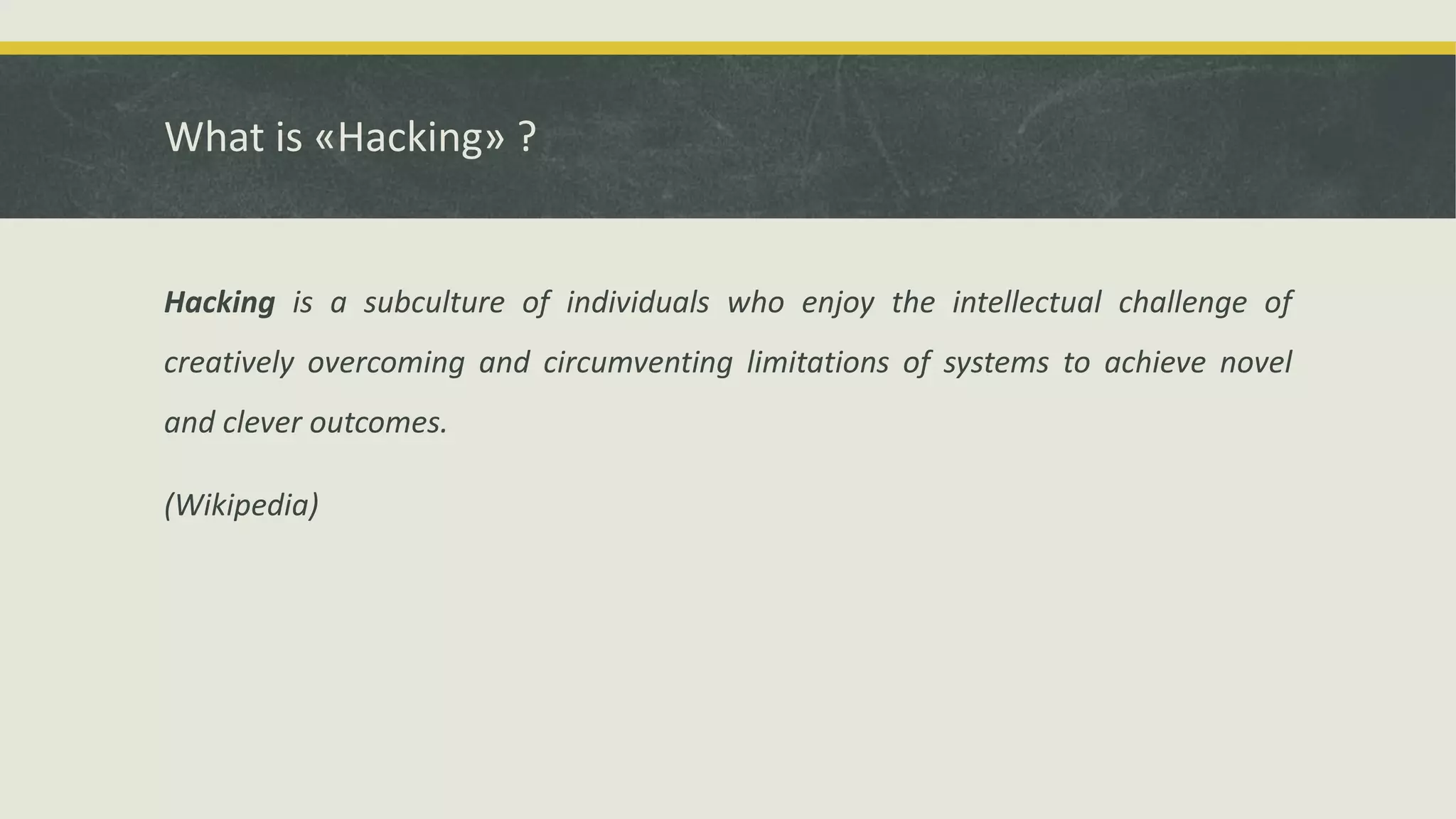 What is «Hacking» ?
Hacking is a subculture of individuals who enjoy the intellectual challenge of
creatively overcoming and circumventing limitations of systems to achieve novel
and clever outcomes.
(Wikipedia)
 