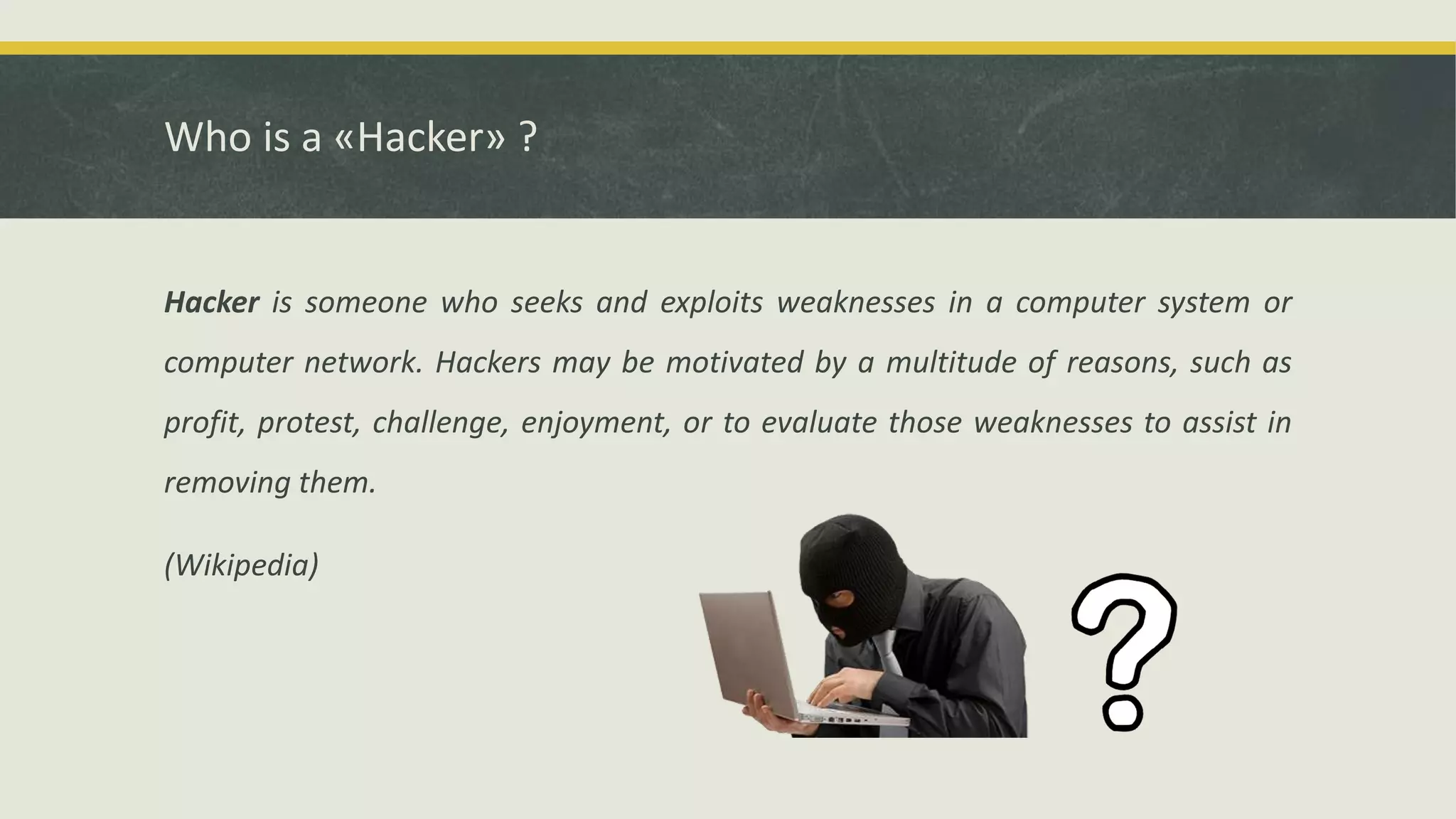 Who is a «Hacker» ?
Hacker is someone who seeks and exploits weaknesses in a computer system or
computer network. Hackers may be motivated by a multitude of reasons, such as
profit, protest, challenge, enjoyment, or to evaluate those weaknesses to assist in
removing them.
(Wikipedia)
 