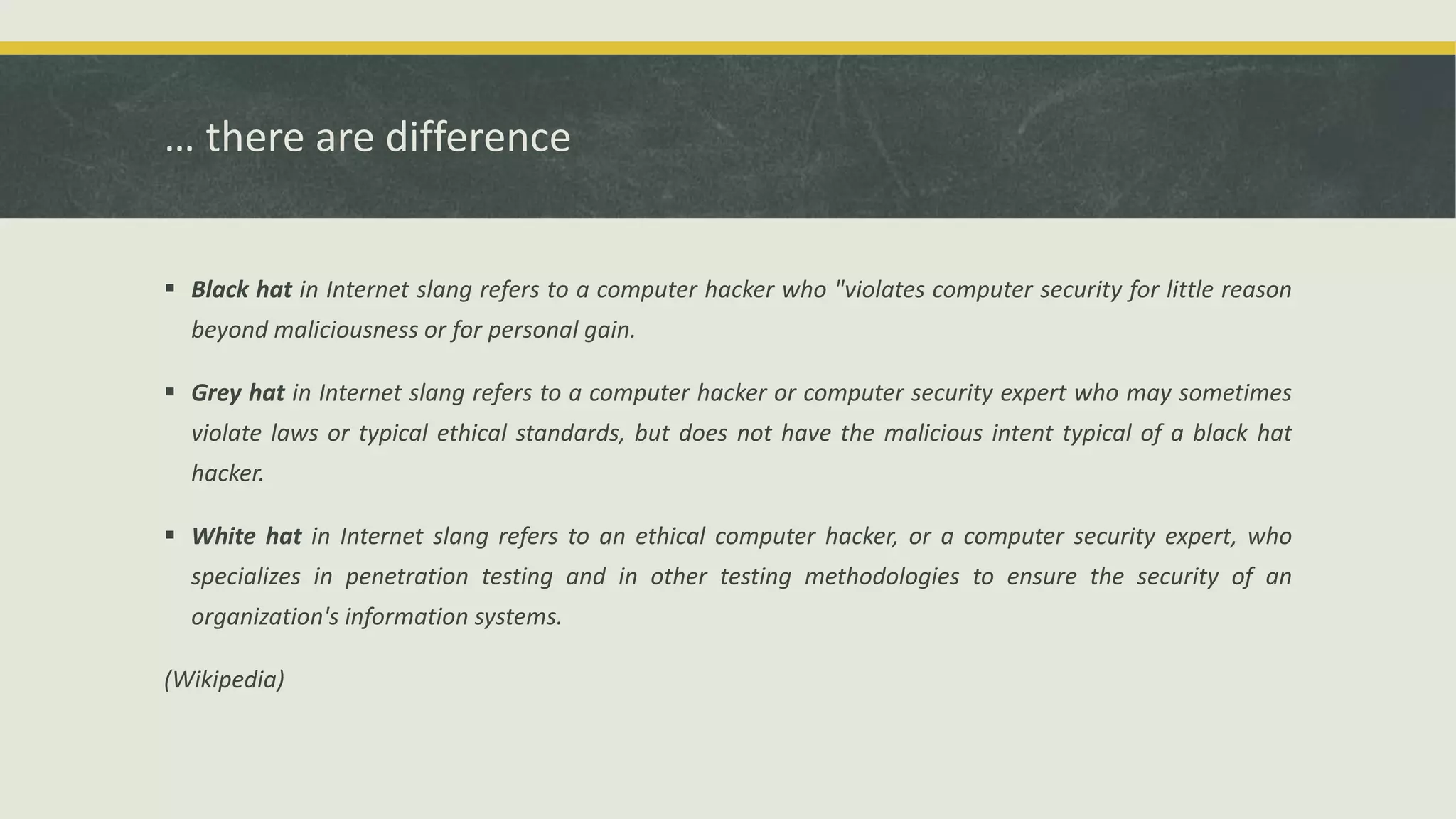 … there are difference
 Black hat in Internet slang refers to a computer hacker who "violates computer security for little reason
beyond maliciousness or for personal gain.
 Grey hat in Internet slang refers to a computer hacker or computer security expert who may sometimes
violate laws or typical ethical standards, but does not have the malicious intent typical of a black hat
hacker.
 White hat in Internet slang refers to an ethical computer hacker, or a computer security expert, who
specializes in penetration testing and in other testing methodologies to ensure the security of an
organization's information systems.
(Wikipedia)
 