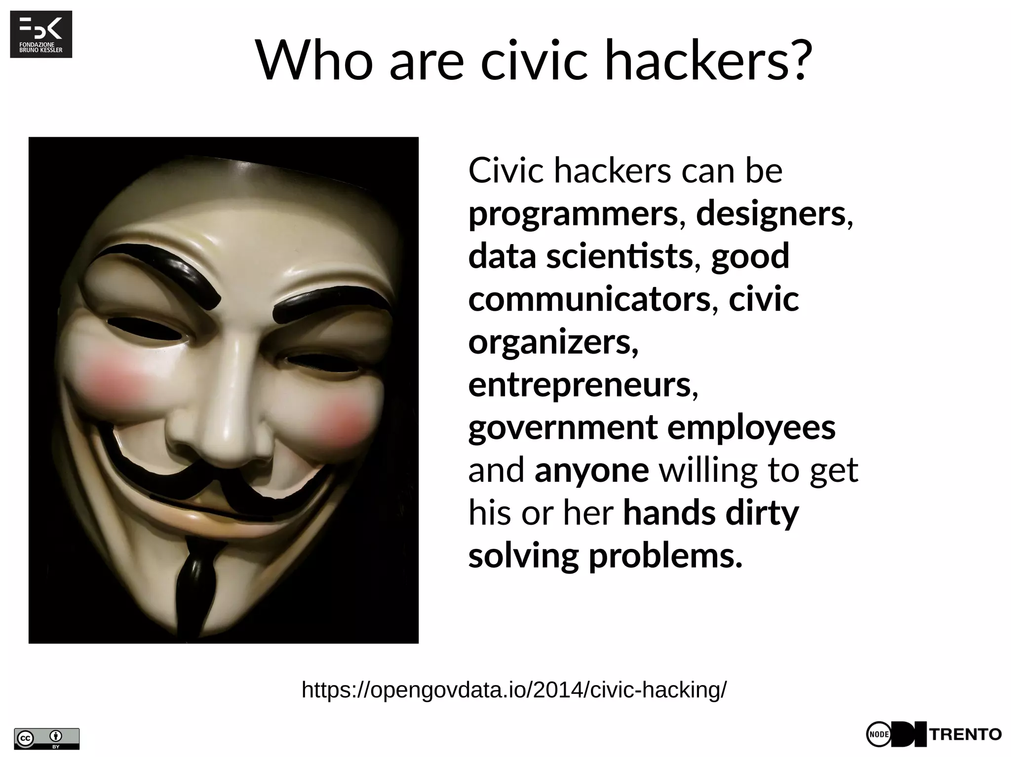 Who are civic hackers?
Civic hackers can be
programmers, designers,
data scientists, good
communicators, civic
organizers,
entrepreneurs,
government employees
and anyone willing to get
his or her hands dirty
solving problems.
https://opengovdata.io/2014/civic-hacking/
 