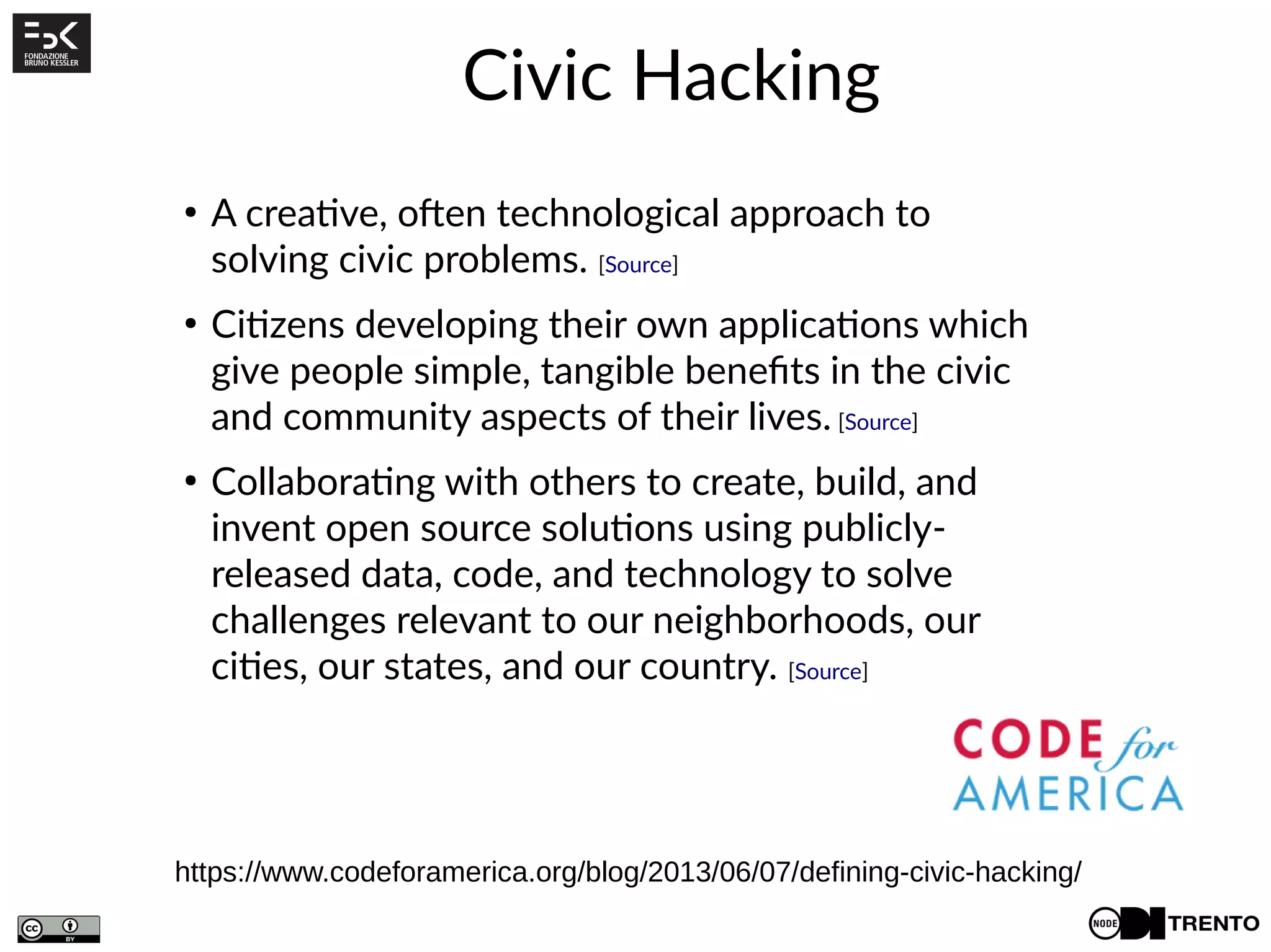 Civic Hacking
https://www.codeforamerica.org/blog/2013/06/07/defining-civic-hacking/
●
A creative, often technological approach to
solving civic problems. [Source]
●
Citizens developing their own applications which
give people simple, tangible benefits in the civic
and community aspects of their lives. [Source]
●
Collaborating with others to create, build, and
invent open source solutions using publicly-
released data, code, and technology to solve
challenges relevant to our neighborhoods, our
cities, our states, and our country. [Source]
 