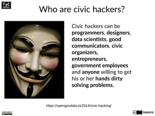 Who are civic hackers?
Civic hackers can be
programmers, designers,
data scientists, good
communicators, civic
organizers,
entrepreneurs,
government employees
and anyone willing to get
his or her hands dirty
solving problems.
https://opengovdata.io/2014/civic-hacking/
 