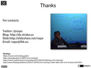 Thanks
Readings
https://www.civichacking.guide/
https://opengovdata.io/2014/civic-hacking/
https://www.codeforamerica.org/blog/2013/06/07/defining-civic-hacking/
http://www.ilfattoquotidiano.it/2011/10/03/civic-hacking-i-ladri-della-rete-a-fin-di-bene/161705/
For contacts
Twitter: @napo
Blog: http://de.straba.us
Slide:http://slideshare.net/napo
Email: napo@fbk.eu
 