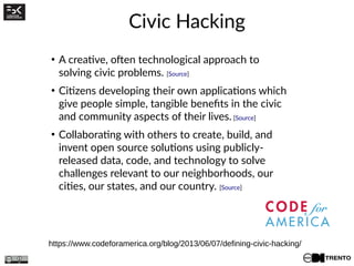 Civic Hacking
https://www.codeforamerica.org/blog/2013/06/07/defining-civic-hacking/
●
A creative, often technological approach to
solving civic problems. [Source]
●
Citizens developing their own applications which
give people simple, tangible benefits in the civic
and community aspects of their lives. [Source]
●
Collaborating with others to create, build, and
invent open source solutions using publicly-
released data, code, and technology to solve
challenges relevant to our neighborhoods, our
cities, our states, and our country. [Source]
 