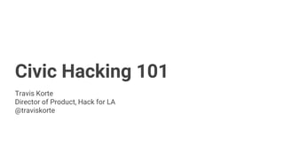 Civic Hacking 101
Travis Korte
Director of Product, Hack for LA
@traviskorte
 