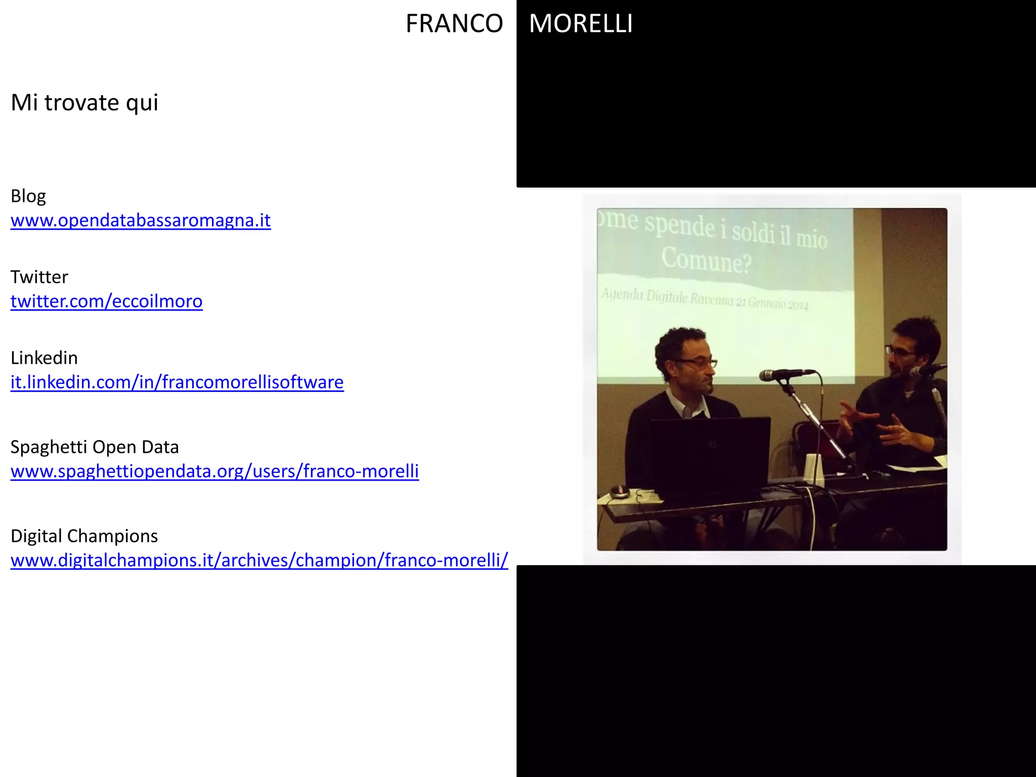 FRANCO
Blog
www.opendatabassaromagna.it
Digital Champions
www.digitalchampions.it/archives/champion/franco-morelli/
Linkedin
it.linkedin.com/in/francomorellisoftware
Spaghetti Open Data
www.spaghettiopendata.org/users/franco-morelli
Twitter
twitter.com/eccoilmoro
Mi trovate qui
MORELLI
 