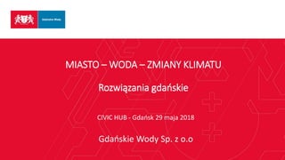 MIASTO – WODA – ZMIANY KLIMATU
Rozwiązania gdańskie
CIVIC HUB - Gdańsk 29 maja 2018
Gdańskie Wody Sp. z o.o
 