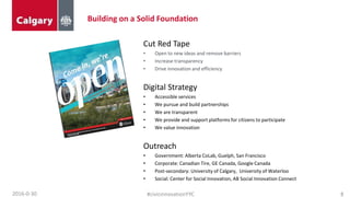 Building on a Solid Foundation
2016-0-30 8#civicinnovationYYC
Cut Red Tape
• Open to new ideas and remove barriers
• Increase transparency
• Drive innovation and efficiency
Digital Strategy
• Accessible services
• We pursue and build partnerships
• We are transparent
• We provide and support platforms for citizens to participate
• We value innovation
Outreach
• Government: Alberta CoLab, Guelph, San Francisco
• Corporate: Canadian Tire, GE Canada, Google Canada
• Post-secondary: University of Calgary, University of Waterloo
• Social: Center for Social Innovation, AB Social Innovation Connect
 