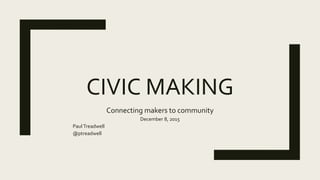 CIVIC MAKING
Connecting makers to community
December 8, 2015
PaulTreadwell
@ptreadwell
 