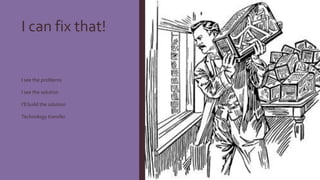 I can fix that!
I see the problems
I see the solution
I’ll build the solution
Technology transfer
 