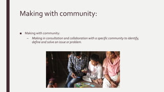 Making with community:
■ Making with community:
– Making in consultation and collaboration with a specific community to identify,
define and solve an issue or problem.
 