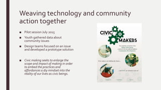 Weaving technology and community
action together
■ Pilot session July 2015
■ Youth gathered data about
community issues
■ Design teams focused on an issue
and developed a prototype solution
■ Civic making seeks to enlarge the
scope and impact of making in order
to embed the practices and
affordances a diy mindset into the
reality of our lives as civic beings.
 