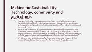 Making for Sustainability –
Technology, community and
agriculture.■ Our focus for 2016:
– How does technology connect communities? How can the Maker Movement
contribute to sustainability? During this session we’ll explore these questions in
order to design and prototype technologies and systems for a vibrant, multifaceted
community nexus.
– Some of the issues we’ll be exploring include: sustainability and innovative food
production, community revitalization and the value of technology and its role in
forging community.We’ll work with 3D Modeling, 3D printing, Arduino/RaspberryPi ,
littleBits, pen and paper and more to develop solutions to our design challenges.
– We’d love to have a mixed group of artists and tech savvy participants for this
session. Help us build a diverse team for this community focused session.
 