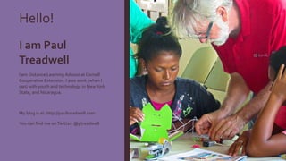 Hello!
I am Paul
Treadwell
I am Distance Learning Advisor at Cornell
Cooperative Extension. I also work (when I
can) with youth and technology in NewYork
State, and Nicaragua.
My blog is at: http://paultreadwell.com
You can find me onTwitter: @ptreadwell
 
