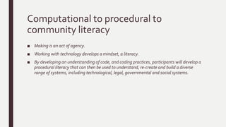 Computational to procedural to
community literacy
■ Making is an act of agency.
■ Working with technology develops a mindset, a literacy.
■ By developing an understanding of code, and coding practices, participants will develop a
procedural literacy that can then be used to understand, re-create and build a diverse
range of systems, including technological, legal, governmental and social systems.
 