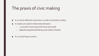 The praxis of civic making
■ It is critical reflection and action in order to transform reality.
■ It creates an explicit relationship between:
– a concrete community with issues and needs
– digital/computational literacy and maker mindsets
■ It is critical hope in action.
 