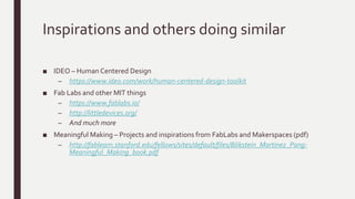 Inspirations and others doing similar
■ IDEO – Human Centered Design
– https://www.ideo.com/work/human-centered-design-toolkit
■ Fab Labs and other MIT things
– https://www.fablabs.io/
– http://littledevices.org/
– And much more
■ Meaningful Making – Projects and inspirations from FabLabs and Makerspaces (pdf)
– http://fablearn.stanford.edu/fellows/sites/default/files/Blikstein_Martinez_Pang-
Meaningful_Making_book.pdf
 