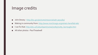 Image credits
■ John Dewey - http://loc.gov/pictures/resource/cph.3a51565/
■ Making in community from: http://www.msichicago.org/whats-here/fab-lab/
■ I can fix that: http://etc.usf.edu/clipart/72700/72765/72765_burroughs.htm
■ All other photos - PaulTreadwell
 