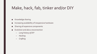 Make, hack, fab, tinker and/or DIY
■ Knowledge sharing
■ Increasing availability of inexpensive hardware
■ Sharing of expensive components
■ Evolution and also a reconnection
– Long history of DIY
– Hacking
– Crafting
 