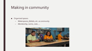 Making in community
■ Organized spaces:
– Makerspaces, fablabs, etc. as community.
– Membership, norms, rules…..
 