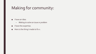 Making for community:
■ I have an idea:
– Making to solve an issue or problem
■ I have the expertise.
■ Here is the thing I made to fix x.
 
