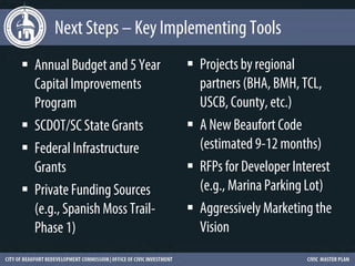 Next Steps – Key Implementing Tools
 Annual Budget and 5 Year      Projects by regional
  Capital Improvements           partners (BHA, BMH, TCL,
  Program                        USCB, County, etc.)
 SCDOT/SC State Grants         A New Beaufort Code
 Federal Infrastructure         (estimated 9-12 months)
  Grants                        RFPs for Developer Interest
 Private Funding Sources        (e.g., Marina Parking Lot)
  (e.g., Spanish Moss Trail-    Aggressively Marketing the
  Phase 1)                       Vision
 