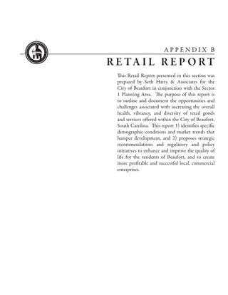 APPENDIX B

R E TA I L R E P O R T
  This Retail Report presented in this section was
  prepared by Seth Harry & Associates for the
  City of Beaufort in conjunction with the Sector
  1 Planning Area. The purpose of this report is
  to outline and document the opportunities and
  challenges associated with increasing the overall
  health, vibrancy, and diversity of retail goods
  and services offered within the City of Beaufort,
  South Carolina. This report 1) identifies specific
  demographic conditions and market trends that
  hamper development, and 2) proposes strategic
  recommendations and regulatory and policy
  initiatives to enhance and improve the quality of
  life for the residents of Beaufort, and to create
  more profitable and successful local, commercial
  enterprises.
 