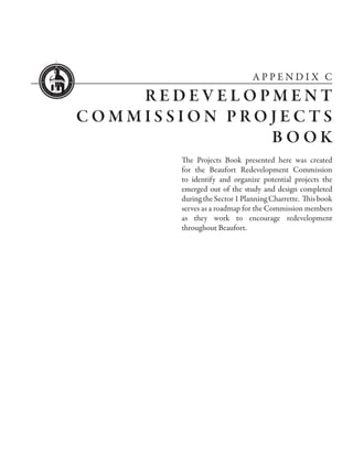 APPENDIX C

    REDEVELOPMENT
COMMISSION PROJECTS
              BOOK
       The Projects Book presented here was created
       for the Beaufort Redevelopment Commission
       to identify and organize potential projects the
       emerged out of the study and design completed
       during the Sector 1 Planning Charrette. This book
       serves as a roadmap for the Commission members
       as they work to encourage redevelopment
       throughout Beaufort.
 