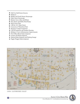 1    Old City Hall/Green Grocery
    2    Midtown
    3    Bladen and North Streets Streetscape
    4    Duke Street Streetscape
    5    Banner Area at Bay and Ribaur
    6    Day Docks and Public Boat Ramp
    7    Basil Green Park
    8    1409 & 1411 Duke Street
    9    Extension of Waterfront Park
    10   Business Campus Expansion
    11   USCB Expansion and Student Housing
    12   Bellamy’s Curve Infrastructure Improvements
    13   Post Office Block Redevelopment
    14   Former Jail Redevelopment
    15   Marina Redevelopment and Parking Garage
    16   Piggly Wiggly Redevelopment




                                                                                                                IMAGE SOURCE: South Carolina Library




1884 SANBORN MAP



5
                                                                        Sector 1 Civic Master Plan
                                                       City of Beaufort, SC | www.beaufortcivicinvestment.org
 