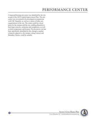 PERFORMANCE CENTER
A large performing arts center was identified by the city
as part of the 2012 Capital Improvement Plan. The arts
center was envisioned to be developed in conjunction
with USC Beaufort, as well as a variety of other arts
organizations in the city. The center could be a focal
point for the campus and the city, enabling Beaufort to
host large concerts, orchestras and symphonies, as well
as hold symposiums and lectures. No downtown site has
been specifically identified for this, though a number
of parcels adjacent to the campus, along Carteret and
Boundary Streets, could be suitable.




95
                                                                             Sector 1 Civic Master Plan
                                                            City of Beaufort, SC | www.beaufortcivicinvestment.org
 