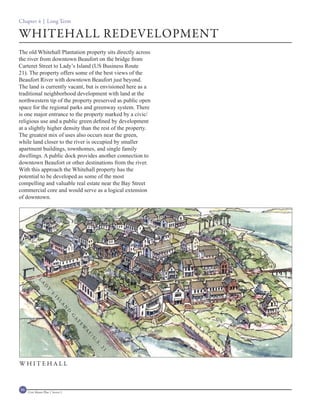 Chapter 4 | Long Term

WHITEHALL REDEVELOPMENT
The old Whitehall Plantation property sits directly across
the river from downtown Beaufort on the bridge from
Carteret Street to Lady’s Island (US Business Route
21). The property offers some of the best views of the
Beaufort River with downtown Beaufort just beyond.
The land is currently vacant, but is envisioned here as a
traditional neighborhood development with land at the
northwestern tip of the property preserved as public open
space for the regional parks and greenway system. There
is one major entrance to the property marked by a civic/
religious use and a public green defined by development
at a slightly higher density than the rest of the property.
The greatest mix of uses also occurs near the green,
while land closer to the river is occupied by smaller
apartment buildings, townhomes, and single family
dwellings. A public dock provides another connection to
downtown Beaufort or other destinations from the river.
With this approach the Whitehall property has the
potential to be developed as some of the most
compelling and valuable real estate near the Bay Street
commercial core and would serve as a logical extension
of downtown.
            L
              A
                 D
                   Y
                     ’S
                         IS
                            L
                              A
                                    N
                                    D
                                        G
                                        A
                                        T
                                            E
                                            W
                                            A
                                                Y
                                                /U
                                                    .S
                                                     .
                                                     21




WHITEHALL



96   Civic Master Plan | Sector 1
 