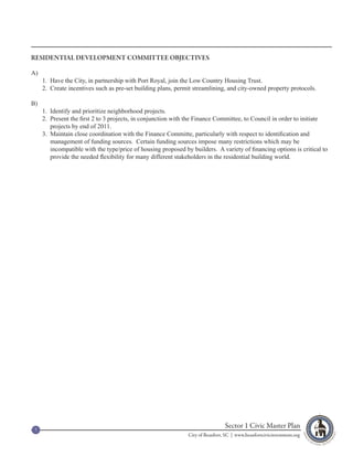 RESIDENTIAL DEVELOPMENT COMMITTEE OBJECTIVES

A)
     1. Have the City, in partnership with Port Royal, join the Low Country Housing Trust.
     2. Create incentives such as pre-set building plans, permit streamlining, and city-owned property protocols.

B)
     1. Identify and prioritize neighborhood projects.
     2. Present the first 2 to 3 projects, in conjunction with the Finance Committee, to Council in order to initiate
        projects by end of 2011.
     3. Maintain close coordination with the Finance Committe, particularly with respect to identification and
        management of funding sources. Certain funding sources impose many restrictions which may be
        incompatible with the type/price of housing proposed by builders. A variety of financing options is critical to
        provide the needed flexibility for many different stakeholders in the residential building world.




 7
                                                                                Sector 1 Civic Master Plan
                                                               City of Beaufort, SC | www.beaufortcivicinvestment.org
 