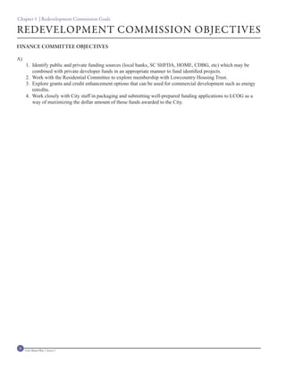 Chapter 1 | Redevelopment Commission Goals

REDEVELOPMENT COMMISSION OBJECTIVES
FINANCE COMMITTEE OBJECTIVES

A)
     1. Identify public and private funding sources (local banks, SC SHFDA, HOME, CDBG, etc) which may be
        combined with private developer funds in an appropriate manner to fund identified projects.
     2. Work with the Residential Committee to explore membership with Lowcountry Housing Trust.
     3. Explore grants and credit enhancement options that can be used for commercial development such as energy
        retrofits.
     4. Work closely with City staff in packaging and submitting well-prepared funding applications to LCOG as a
        way of maximizing the dollar amount of those funds awarded to the City.




8    Civic Master Plan | Sector 1
 