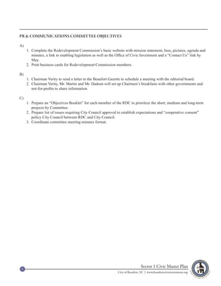PR & COMMUNICATIONS COMMITTEE OBJECTIVES

A)
     1. Complete the Redevelopment Commission’s basic website with mission statement, bios, pictures, agenda and
        minutes, a link to enabling legislation as well as the Office of Civic Investment and a “Contact Us” link by
        May.
     2. Print business cards for Redevelopment Commission members.

B)
     1. Chairman Verity to send a letter to the Beaufort Gazette to schedule a meeting with the editorial board.
     2. Chairman Verity, Mr. Martin and Mr. Dadson will set up Chairmen’s breakfasts with other governments and
        not-for-profits to share information.

C)
     1. Prepare an “Objectives Booklet” for each member of the RDC to prioritize the short, medium and long-term
        projects by Committee.
     2. Prepare list of issues requiring City Council approval to establish expectations and “cooperative consent”
        policy City Council between RDC and City Council.
     3. Coordinate committee meeting minutes format.




 9
                                                                              Sector 1 Civic Master Plan
                                                             City of Beaufort, SC | www.beaufortcivicinvestment.org
 
