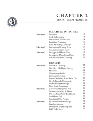 CHAPTER 2
                       SHORT-TERM PROJECTS



              POLICIES and INITIATIVES
Priority #1   Incentives                          12
              Code Enforcement                    13
              Enforcement of Tax Liens            14
              Expedited Permitting                15
              RDC Marketing Campaign              16
Priority #2   Lowcountry Housing Trust            17
              Residential Market Study            18
Priority #3   Pre-approved House Plans            19
              Pre-approved Small Area Plans       20
              Aerial Utility Lines Clean-up       21

              PROJECTS
Priority #1   Pedestrian Crossings                22
              Old City Hall/Green Grocery         23
              Midtown                             24
              Community Garden                    26
              Bus Livability Grant                27
              Eastern Boundary Street Road Diet   28
              Bicycle Friendly Community          30
              Bladen Street Streetscape           34
              Duke Street Streetscape             36
Priority #2   City-owned Properties Plan          38
              Banner Area at Bay & Ribaut         42
              Day Docks & Public Boat Ramp        43
              Basil Green Park                    44
              Residential Pilot Projects          46
Priority #3   Sycamore Street Streetscape         52
              Beaufort Museum                     53
              Downtown Wayfinding Plan            54
              1411 Duke Street                    56
 