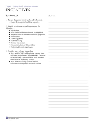 Chapter 2 | Short Term | Policies and Initiatives

INCENTIVES
ACTION PLAN                                               NOTES

1. Review the current incentives for redevelopment.
     Vacant & Abandoned buildings incentive

2. Modify incentives as needed to encourage the
following:
      Job creation
      Infill commercial and residential development
      Adaptive reuse of abandonded/historic properties
      New business
      Technology firms
      Student housing
      Historic preservation
      New construction on RD corridors
      Customized incentive packages

3. Consider ways to lower impact fees.
     Work with BJWSA to identify the average water
      and sewer usage in each neighborhood. Calculate
      the water/sewer capacity fees on these numbers,
      rather than on the County average.
     Work with the County to create a tiered
      transformation impact fee based on context.




12   Civic Master Plan | Sector 1
 