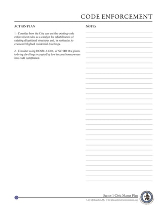 CODE ENFORCEMENT
ACTION PLAN                                               NOTES

1. Consider how the City can use the existing code
enforcement rules as a catalyst for rehabilitation of
existing dilapidated structures and, in particular, to
eradicate blighted residential dwellings.

2. Consider using HOME, CDBG or SC SHFDA grants
to bring dwellings occupied by low income homeowners
into code compliance.




13
                                                                           Sector 1 Civic Master Plan
                                                          City of Beaufort, SC | www.beaufortcivicinvestment.org
 