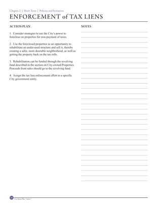 Chapter 2 | Short Term | Policies and Initiatives

ENFORCEMENT of TAX LIENS
ACTION PLAN                                                 NOTES

1. Consider strategies to use the City’s power to
foreclose on properties for non-payment of taxes.

2. Use the foreclosed properties as an opportunity to
rehabilitate an under-used structure and sell it, thereby
creating a safer, more desirable neighborhood, as well as
getting the property back on the tax rolls.

3. Rehabilitation can be funded through the revolving
fund described in the section on City-owned Properties.
Proceeds from sales should go to the revolving fund.

4. Assign the tax lien enforcement effort to a specific
City government entity.




14   Civic Master Plan | Sector 1
 