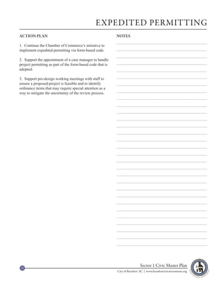 EXPEDITED PERMITTING
ACTION PLAN                                                 NOTES

1. Continue the Chamber of Commerce’s initiative to
implement expedited permitting via form-based code.

2. Support the appointment of a case manager to handle
project permitting as part of the form-based code that is
adopted.

3. Support pre-design working meetings with staff to
ensure a proposed project is feasible and to identify
ordinance items that may require special attention as a
way to mitigate the uncertainty of the review process.




15
                                                                             Sector 1 Civic Master Plan
                                                            City of Beaufort, SC | www.beaufortcivicinvestment.org
 