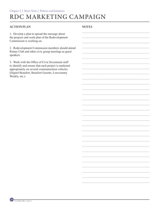 Chapter 2 | Short Term | Policies and Initiatives

RDC MARKETING CAMPAIGN
ACTION PLAN                                            NOTES

1. Develop a plan to spread the message about
the projects and work plan of the Redevelopment
Commission is working on.

2. Redevelopment Commission members should attend
Rotary Club and other civic group meetings as guest
speakers.

3. Work with the Office of Civic Investment staff
to identify and ensure that each project is marketed
appropriately on several communication vehicles
(Digitel Beaufort, Beaufort Gazette, Lowcountry
Weekly, etc.).




16   Civic Master Plan | Sector 1
 